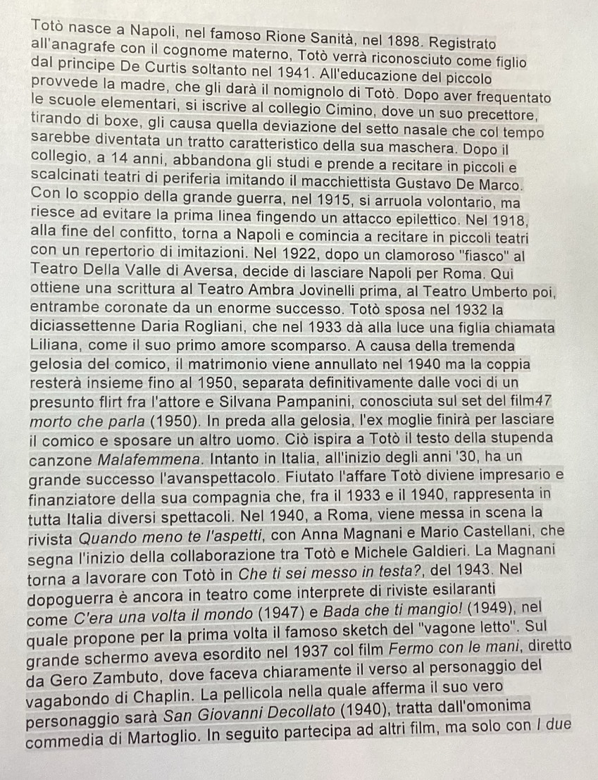 Totò nasce a Napoli, nel famoso Rione Sanità, nel 1898. Registrato
all'anagrafe con il cognome materno, Totò verrà riconosciuto come figlio
dal principe De Curtis soltanto nel 1941. All'educazione del piccolo
provvede la madre, che gli darà il nomignolo di Totò. Dopo aver frequentato
le scuole elementari, si iscrive al collegio Cimino, dove un suo precettore,
tirando di boxe, gli causa quella deviazione del setto nasale che col tempo
sarebbe diventata un tratto caratteristico della sua maschera. Dopo il
collegio, a 14 anni, abbandona gli studi e prende a recitare in piccoli e
scalcinati teatri di periferia imitando il macchiettista Gustavo De Marco.
Con lo scoppio della grande guerra, nel 1915, si arruola volontario, ma
riesce ad evitare la prima linea fingendo un attacco epilettico. Nel 1918.
alla fine del confitto, torna a Napoli e comincia a recitare in piccoli teatri
con un repertorio di imitazioni. Nel 1922, dopo un clamoroso ''fiasco'' al
Teatro Della Valle di Aversa, decide di lasciare Napoli per Roma. Qui
ottiene una scrittura al Teatro Ambra Jovinelli prima, al Teatro Umberto poi,
entrambe coronate da un enorme successo. Totò sposa nel 1932 la
diciassettenne Daria Rogliani, che nel 1933 dà alla luce una figlia chiamata
Liliana, come il suo primo amore scomparso. A causa della tremenda
gelosia del comico, il matrimonio viene annullato nel 1940 ma la coppia
resterà insieme fino al 1950, separata definitivamente dalle voci di un
presunto flirt fra l'attore e Silvana Pampanini, conosciuta sul set del film47
morto che parla (1950). In preda alla gelosia, l'ex moglie finirà per lasciare
il comico e sposare un altro uomo. Ciò ispira a Totò il testo della stupenda
canzone Malafemmena. Intanto in Italia, all'inizio degli anni '30, ha un
grande successo l'avanspettacolo. Fiutato l'affare Totò diviene impresario e
finanziatore della sua compagnia che, fra il 1933 e il 1940, rappresenta in
tutta Italia diversi spettacoli. Nel 1940, a Roma, viene messa in scena la
rivista Quando meno te l’aspetti, con Anna Magnani e Mario Castellani, che
segna l'inizio della collaborazione tra Totò e Michele Galdieri. La Magnani
torna a lavorare con Totò in Che ti sei messo in testa?, del 1943. Nel
dopoguerra è ancora in teatro come interprete di riviste esilaranti
come C'era una volta il mondo (1947) e Bada che ti mangio! (1949), nel
quale propone per la prima volta il famoso sketch del ''vagone letto''. Sul
grande schermo aveva esordito nel 1937 col film Fermo con le mani, diretto
da Gero Zambuto, dove faceva chiaramente il verso al personaggio del
vagabondo di Chaplin. La pellicola nella quale afferma il suo vero
personaggio sarà San Giovanni Decollato (1940), tratta dall'omonima
commedia di Martoglio. In seguito partecipa ad altri film, ma solo con I due