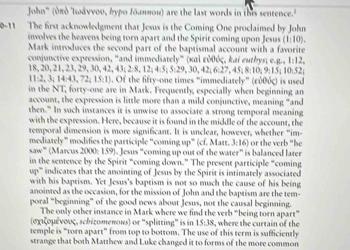 John" (υπό Ιωάννου, γρο Ιδαнποн) are the last words in this sentence.
0-11 The first acknowledgment that Jesus is the Coming One proclaimed by John
involves the heavens being torn apart and the Spirit coming upon Jesus (1:10).
Mark introduces the second part of the baptismal account with a favorite
conjunctive expression, "and immediately” (καὶ εὐθύς, kai euthys; e.g., 1:12,
18,20,21,23,29,30,42,43;2:8,12;4:5;5:29,30,42;6:27,45;8:10;9:10:52;
11:2,3;14:43,72;15:1). Of the fifty-one times “immediately” (εὐθύς) is used
in the NT, forty-one are in Mark. Frequently, especially when beginning an
account, the expression is little more than a mild conjunctive, meaning “and
then.” In such instances it is unwise to associate a strong temporal meaning
with the expression. Here, because it is found in the middle of the account, the
temporal dimension is more significant. It is unclear, however, whether “im-
mediately” modifies the participle “coming up” (cf. Matt. 3 :16) or the verb “he
saw” (Marcus 2000: 159). Jesus “coming up out of the water” is balanced later
in the sentence by the Spirit “coming down.” The present participle “coming
up” indicates that the anointing of Jesus by the Spirit is intimately associated
with his baptism. Yet Jesus’s baptism is not so much the cause of his being
anointed as the occasion, for the mission of John and the baptism are the tem-
poral “beginning” of the good news about Jesus, not the causal beginning.
The only other instance in Mark where we find the verb “being torn apart”
(σχιζομένους, schizomeπous) or “splitting” is in 15:38 , where the curtain of the
temple is “torn apart” from top to bottom. The use of this term is sufficiently
strange that both Matthew and Luke changed it to forms of the more common