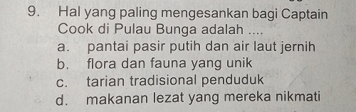 Hal yang paling mengesankan bagi Captain
Cook di Pulau Bunga adalah ....
a. pantai pasir putih dan air laut jernih
b. flora dan fauna yang unik
c. tarian tradisional penduduk
d. makanan lezat yang mereka nikmati