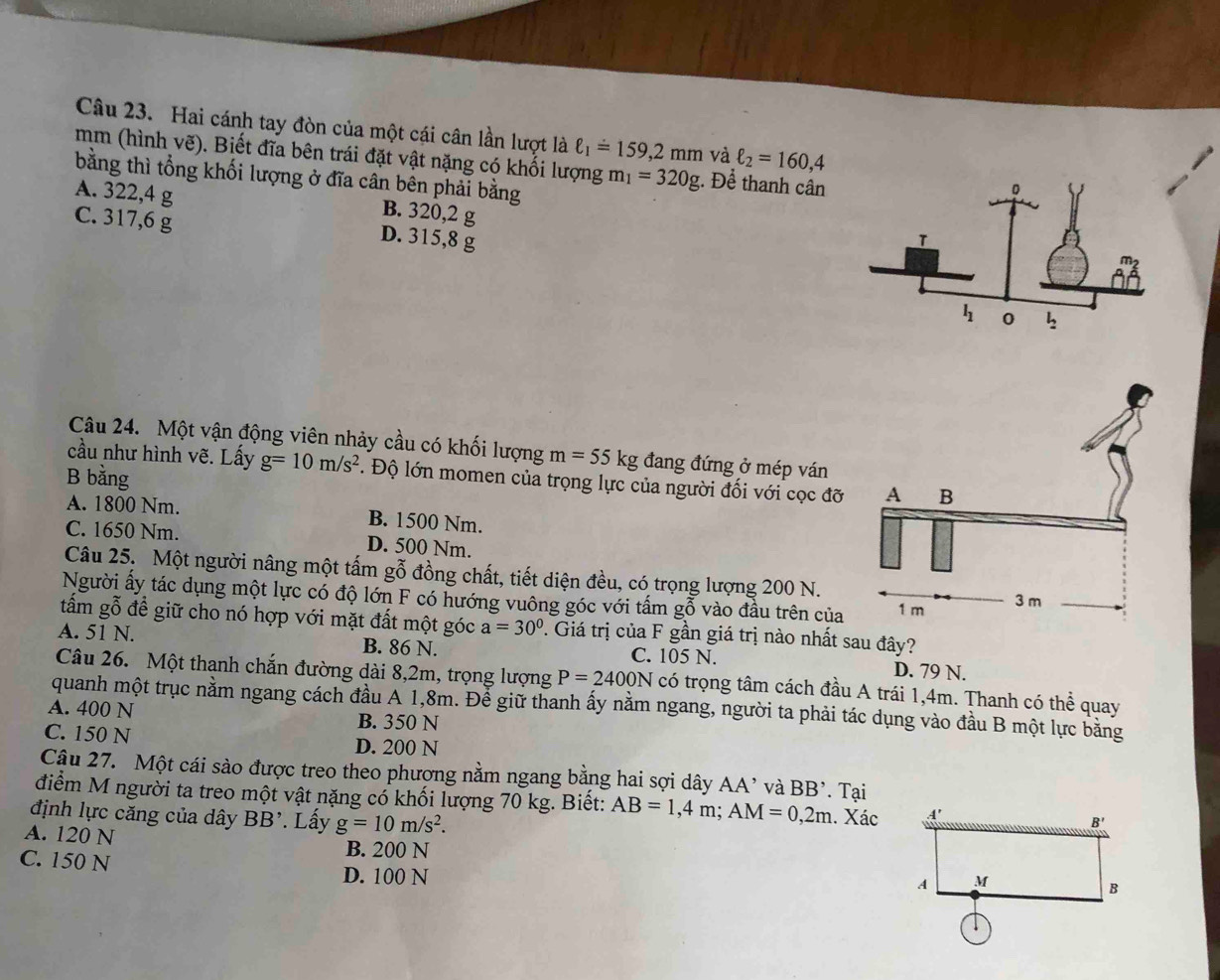 Hai cánh tay đòn của một cái cân lần lượt là ell _1=159,2mm và ell _2=160,4
mm (hình vẽ). Biết đĩa bên trái đặt vật nặng có khối lượng m_1=320g. Để thanh cân
bằng thì tổng khối lượng ở đĩa cân bên phải bằng
A. 322,4 g B. 320,2 g
C. 317,6 g
D. 315,8 g 
Câu 24. Một vận động viên nhảy cầu có khối lượng m=55kg đang đứng ở mép ván
cầu như hình vẽ. Lấy g=10m/s^2. Độ lớn momen của trọng lực của người đối với cọc đỡ
B bằng
A. 1800 Nm. B. 1500 Nm.
C. 1650 Nm. D. 500 Nm.
Câu 25. Một người nâng một tấm gỗ đồng chất, tiết diện đều, có trọng lượng 200 N.
Người ấy tác dụng một lực có độ lớn F có hướng vuông góc với tấm gỗ vào đầu trên của
tấm gỗ đề giữ cho nó hợp với mặt đất một góc a=30°. Giá trị của F gần giá trị nào nhất sau đây?
A. 51 N. B. 86 N. C. 105 N. D. 79 N.
Câu 26. Một thanh chắn đường dài 8,2m, trọng lượng P=2400N có trọng tâm cách đầu A trái 1,4m. Thanh có thể quay
quanh một trục nằm ngang cách đầu A 1,8m. Để giữ thanh ấy nằm ngang, người ta phải tác dụng vào đầu B một lực băng
A. 400 N B. 350 N
C. 150 N D. 200 N
Cậu 27. Một cái sào được treo theo phượng nằm ngang bằng hai sợi dây AA' và BB^,
điểm M người ta treo một vật nặng có khối lượng 70 kg. Biết: AB=1,4m;AM=0,2m. Tại . Xác
định lực căng của dây BB^,. Lấy g=10m/s^2.
A. 120 N
B. 200 N
C. 150 N D. 100 N