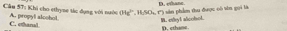 D. ethane.
Câu 57: Khi cho ethyne tảc dụng với nước (Hg^(2+), H_2SO_4,t°) sản phẩm thu được có tên gọi là
A. propyl alcohol.
B. ethyl alcohol.
C. ethanal.
D. ethane.