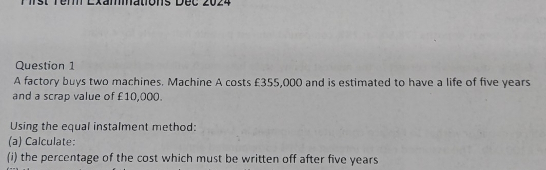 Natons Dec 
Question 1 
A factory buys two machines. Machine A costs £355,000 and is estimated to have a life of five years
and a scrap value of £10,000. 
Using the equal instalment method: 
(a) Calculate: 
(i) the percentage of the cost which must be written off after five years