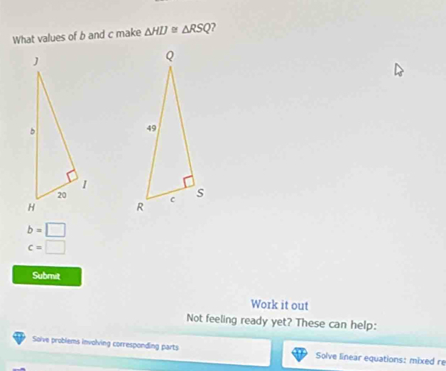 What values of b and c make △ HIJ≌ △ RSQ 2
b=□
c=□
Submit 
Work it out 
Not feeling ready yet? These can help: 
Soive problems involving corresponding parts Solve linear equations: mixed re