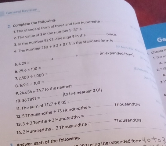 General Revision 
2. Complete the following. 
1. The standard form of three and two hundredth =
2. The value of 3 in the number 5.137 is 
3. In the number 52.93 • the digit 9 in the place 
4. The number 250+0.2+0.05 in the standard form is 
Ge 
[El Monoña Meno 
_ 
_+ 
_[in expanded form] 
|. Choose t 
_+ 
1. The m 
5. 4.29=
_ 
A. a 
6. 25.6* 100= _ 
El Mondl 
2. 7.35
_ 
7. 2,500/ 1,000=
A 

8. 169.4/ 100=
_ 
3. V 
9. 24.654=24.7 to the nearest 
10. 36.7891approx _(to the nearest 0.01) 
11. The sum of 7.127+8.05=
_ 
_Thousandths. 
12. 5 Thousandth 5+73 Hundredths =
13. 3+3 Tenths + + Hundredths =_ 
1 
Thousandths. 
14. 2 Hundredths - 2 Thousandths =
Answer each of the following. 
202 using the expanded form