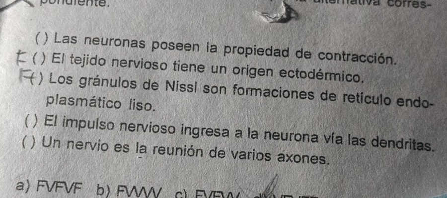 pondiente.
maliva corres-
 ) Las neuronas poseen la propiedad de contracción.
( ) El tejido nervioso tiene un origen ectodérmico.
) Los gránulos de Nissl son formaciones de retículo endo-
plasmático liso.
) El impulso nervioso ingresa a la neurona vía las dendritas.
) Un nervio es la reunión de varios axones.
a) FVFVF b) FWWW