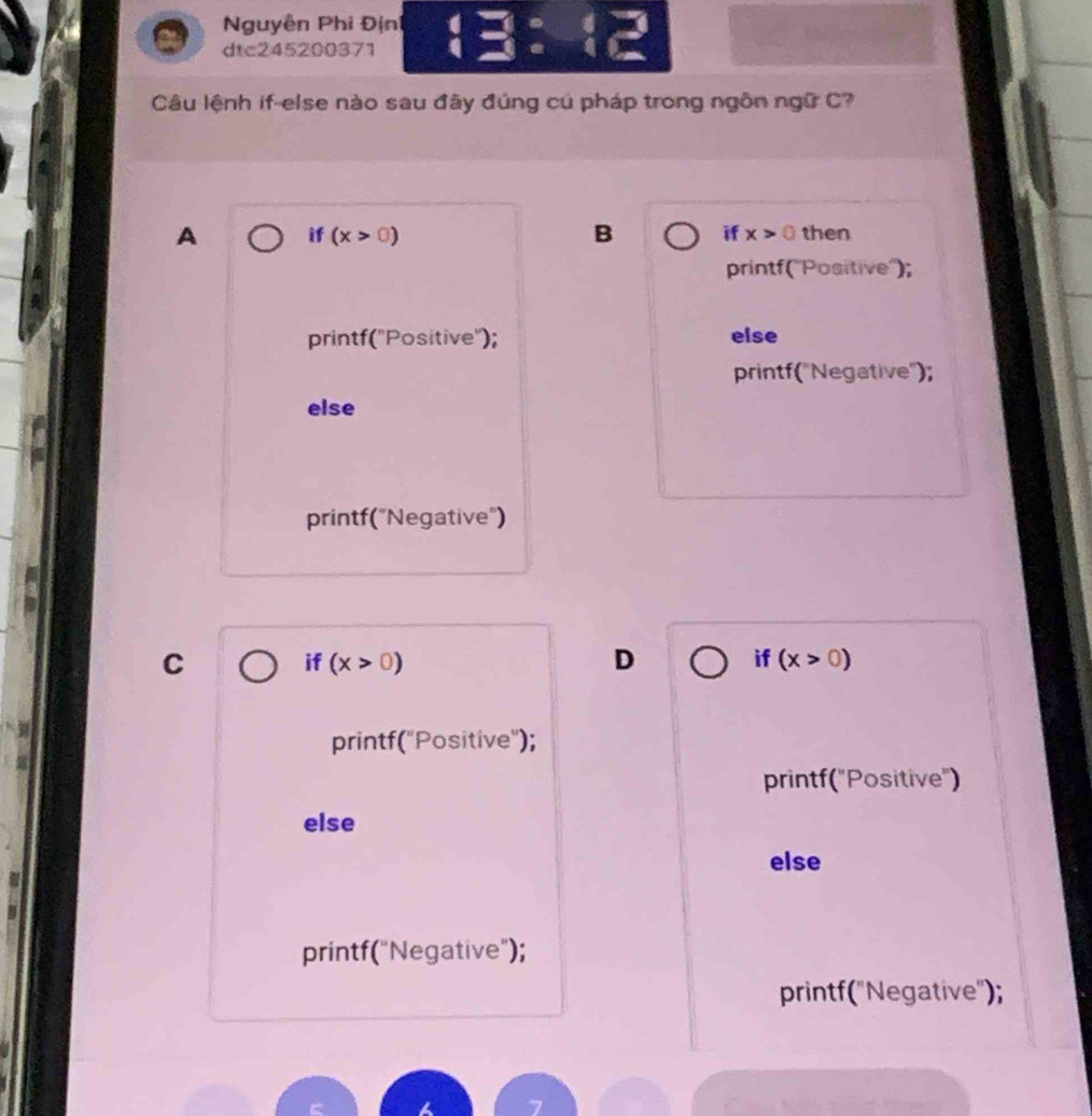 Nguyễn Phi Định
dtc245200371
Câu lệnh if-else nào sau đãy đúng cú pháp trong ngôn ngữ C?
A if (x>0) B if x>0 then
printf(''Positive'');
printf("Positive"); else
printf('Negative");
else
printf("Negative")
C
if (x>0) D if (x>0)
printf("Positive");
printf("Positive")
else
else
printf("Negative");
printf("Negative");