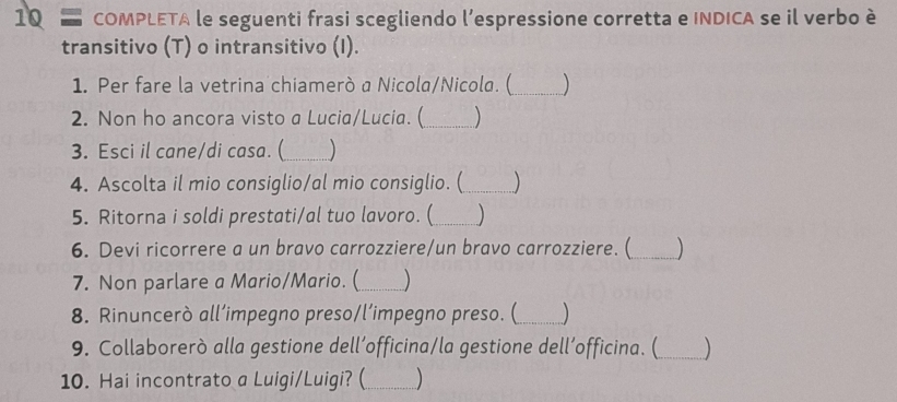 COMPLETA le seguenti frasi scegliendo l’espressione corretta e INDICA se il verbo è 
transitivo (T) o intransitivo (I). 
1. Per fare la vetrina chiamerò a Nicola/Nicola. (_ 
2. Non ho ancora visto a Lucia/Lucia. (_  
3. Esci il cane/di casa. (_  
4. Ascolta il mio consiglio/al mio consiglio. (_ 
5. Ritorna i soldi prestati/al tuo lavoro. (_ 
6. Devi ricorrere a un bravo carrozziere/un bravo carrozziere. (_ 
7. Non parlare a Mario/Mario. (_ ) 
8. Rinuncerò all’impegno preso/l’impegno preso. (_ ) 
9. Collaborerò alla gestione dell’officina/la gestione dell’officina. (_ 
10. Hai incontrato a Luigi/Luigi? (_