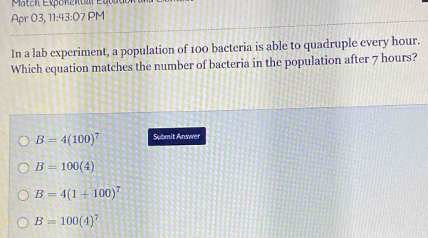 Match Exponential Equat
Apr 03, 11:43:07 PM
In a lab experiment, a population of 100 bacteria is able to quadruple every hour.
Which equation matches the number of bacteria in the population after 7 hours?
B=4(100)^7 Submit Answer
B=100(4)
B=4(1+100)^7
B=100(4)^7