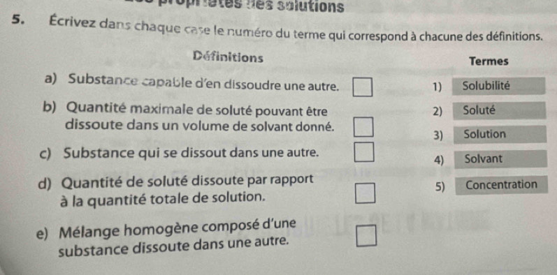 Topriatés des solutions 
5. Écrivez dans chaque case le numéro du terme qui correspond à chacune des définitions. 
Definitions Termes 
a) Substance capable d'en dissoudre une autre. Solubilité 
1) 
b) Quantité maximale de soluté pouvant être 2) Soluté 
dissoute dans un volume de solvant donné. 
3) Solution 
c) Substance qui se dissout dans une autre. Solvant 
4) 
d) Quantité de soluté dissoute par rapport Concentration 
5) 
à la quantité totale de solution. 
e) Mélange homogène composé d'une 
substance dissoute dans une autre.