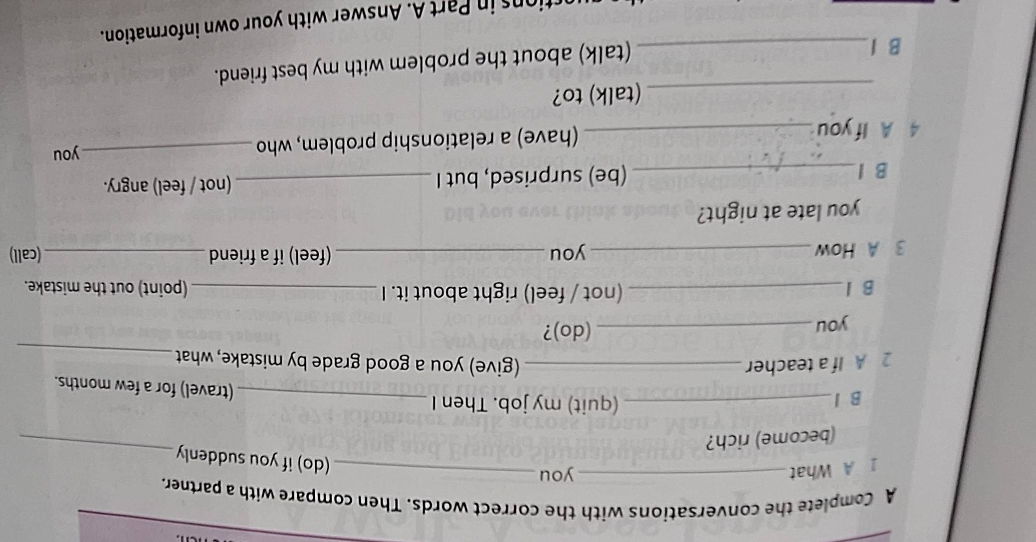 A Complete the conversations with the correct words. Then compare with a partner. 
_ 
1 A What _you_ 
(do) if you suddenly 
(become) rich? 
B l_ (quit) my job. Then I_ 
(travel) for a few months. 
2 A If a teacher _(give) you a good grade by mistake, what_ 
you_ 
(do)? 
B l_ (not / feel) right about it. I _(point) out the mistake. 
3 A How _you _(feel) if a friend _(call) 
you late at night? 
B l_ (be) surprised, but I _(not / feel) angry. 
4 A If you_ (have) a relationship problem, who_ 
you 
_(talk) to? 
B 1_ 
(talk) about the problem with my best friend. 
io art . Answer with your own information.