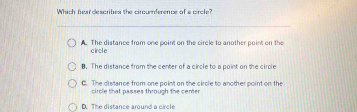 Which best describes the circumference of a circle?
A. The distance from one point on the circle to another point on the
circle
B. The distance from the center of a circle to a point on the circle
C. The distance from one point on the circle to another point on the
circle that passes through the center
D. The distance around a circle