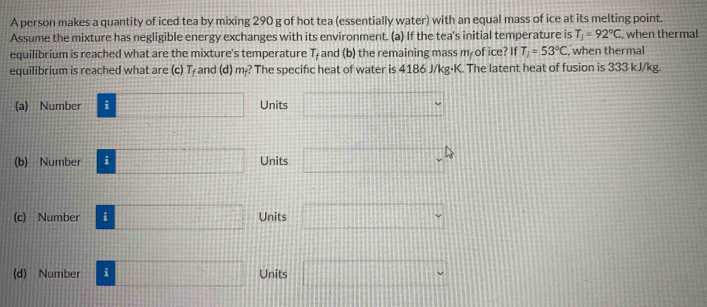 A person makes a quantity of iced tea by mixing 290 g of hot tea (essentially water) with an equal mass of ice at its melting point.
Assume the mixture has negligible energy exchanges with its environment. (a) If the tea's initial temperature is T_i=92°C , when thermal
equilibrium is reached what are the mixture's temperature T_f and (b) the remaining mass m of ice? If T_1=53°C , when thermal
equilibrium is reached what are (c) T₇ and (d) m? The specifc heat of water is 4186 J/kg·K. The latent heat of fusion is 333 kJ/kg.
(a) Number ; □ Units □ *
(b) Number □ Units □ ,4
(c) Number i □ Units □°
(d) Number i □ Units □°