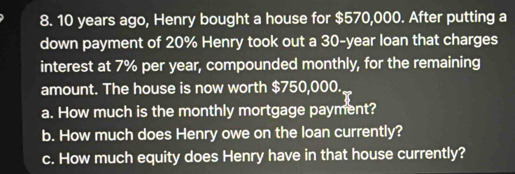 10 years ago, Henry bought a house for $570,000. After putting a 
down payment of 20% Henry took out a 30-year loan that charges 
interest at 7% per year, compounded monthly, for the remaining 
amount. The house is now worth $750,000. 
a. How much is the monthly mortgage payment? 
b. How much does Henry owe on the loan currently? 
c. How much equity does Henry have in that house currently?