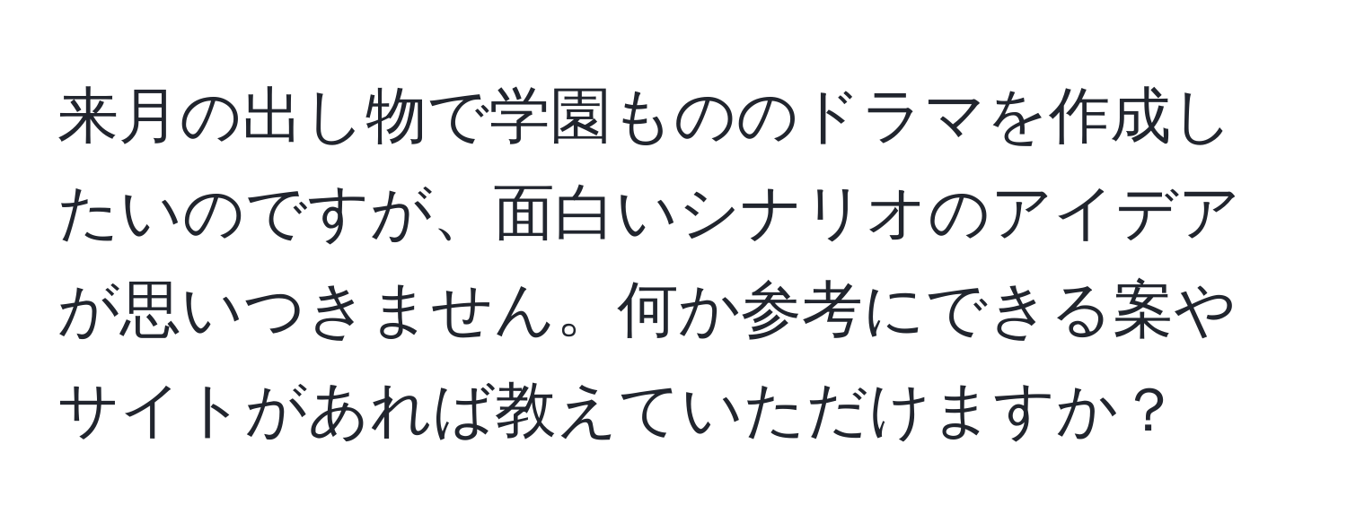 来月の出し物で学園もののドラマを作成したいのですが、面白いシナリオのアイデアが思いつきません。何か参考にできる案やサイトがあれば教えていただけますか？