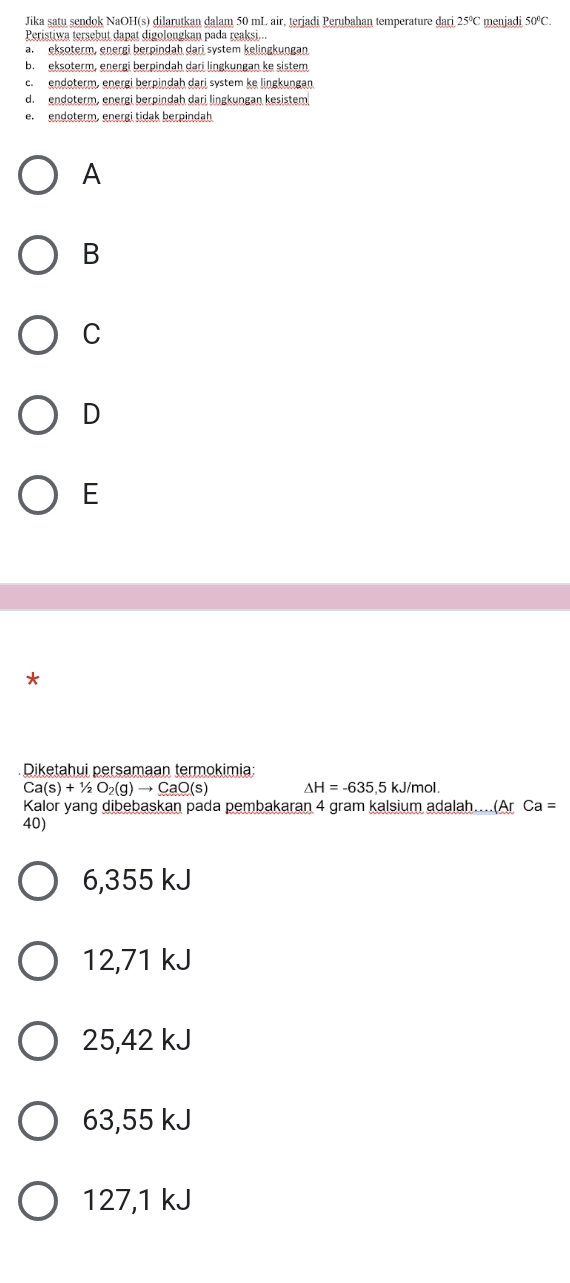 Jika satu sendok NaOH(s) dilarutkan dalam 50 mL air, terjadi Perubahan temperature dari 25°C menjadi 50°C. 
Peristiwa tersebut dapat digolongkan pada reaksi...
a. eksoterm, energi berpindah dari system kelingkungan
b. eksoterm, energi berpindah dari lingkungan ke sistem
c. endoterm, energi berpindah dari system ke lingkungan
d. endoterm, energi berpindah dari lingkungan kesistem
e. endoterm, energi tidak berpindah
A
B
C
D
E
*
Diketahui persamaan termokimia:
Ca(s)+1/2O_2(g)to CaO(s) △ H=-635 ,5 kJ/mol.
Kalor yang dibebaskan pada pembakaran 4 gram kalsium adalah....(Ar Ca=
40)
6,355 kJ
12,71 kJ
25,42 kJ
63,55 kJ
127,1 kJ