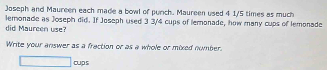 Joseph and Maureen each made a bowl of punch. Maureen used 4 1/5 times as much 
lemonade as Joseph did. If Joseph used 3 3/4 cups of lemonade, how many cups of lemonade 
did Maureen use? 
Write your answer as a fraction or as a whole or mixed number. 
□ cups