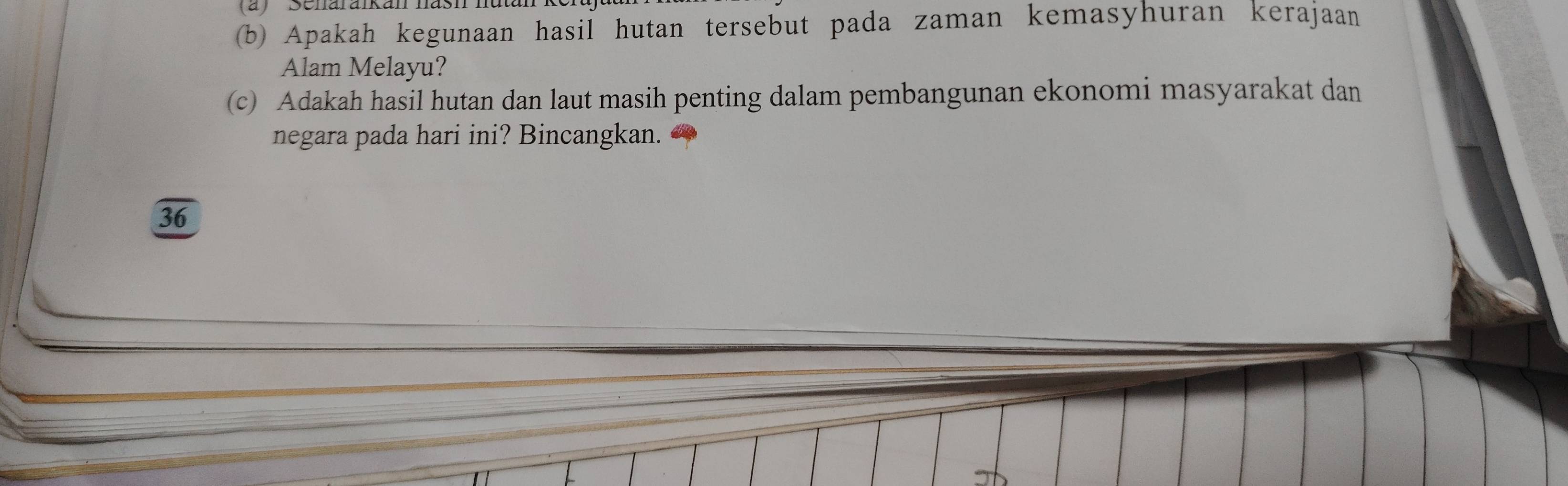 Apakah kegunaan hasil hutan tersebut pada zaman kemasyhuran kerajaan 
Alam Melayu? 
(c) Adakah hasil hutan dan laut masih penting dalam pembangunan ekonomi masyarakat dan 
negara pada hari ini? Bincangkan.
36