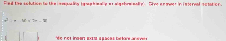 Find the solution to the inequality (graphically or algebraically). Give answer in interval notation.
x^2+x-50<2x-30</tex> 
*do not insert extra spaces before answer