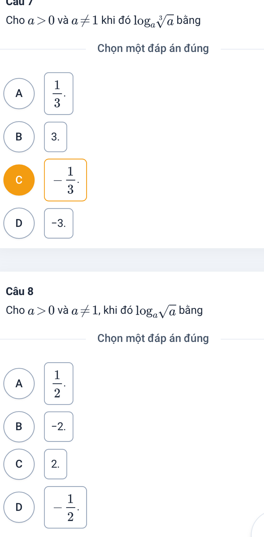 Cau 
Cho a>0 và a!= 1khi đó log _asqrt[3](a) bằng
Chọn một đáp án đúng
A  1/3 .
B 3.
C - 1/3 .
D -3.
Câu 8
Cho a>0 và a!= 1 , khi đó log _asqrt(a) bằng
Chọn một đáp án đúng
A  1/2 .
B -2.
C 2.
D - 1/2 .