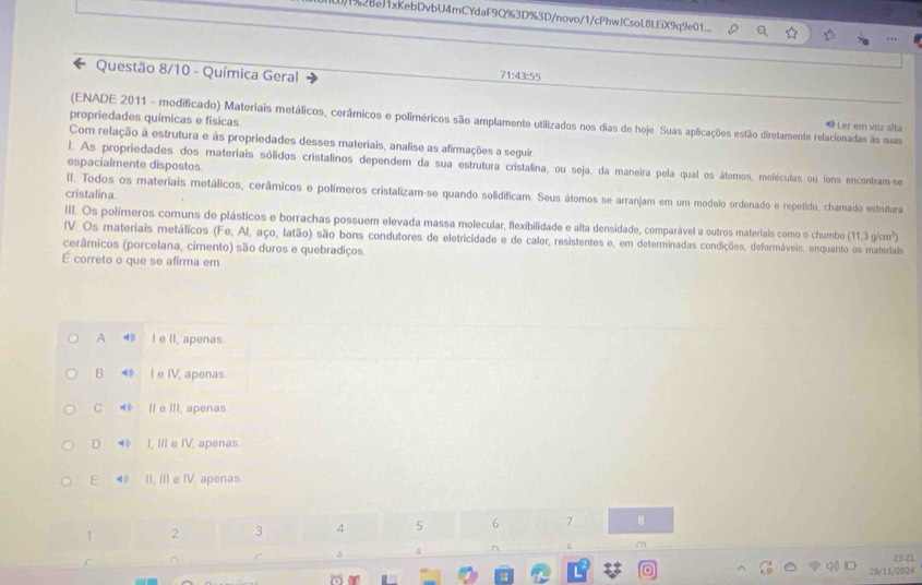 )1%28eJ1xKebDvbU4mCYdaF9Q%3D%3D/novo/1/cPhwJCsoL8LEiX9q9e01
Questão 8/10 - Química Geral 71:43:55
propriedades químicas e físicas
(ENADE 2011 - modificado) Materiais metálicos, cerâmicos e poliméricos são amplamente utilizados nos dias de hoje. Suas aplicações estão diretamente relacionadas às suas
Ler em voz alta
Com relação à estrutura e às propriedades desses materiais, analise as afirmações a seguir
l. As propriedades dos materiais sólidos cristalinos dependem da sua estrutura cristalina, ou seja, da maneira pela qual os átomos, moléculas ou (ons encontram-se
espacialmente dispostos
cristalina.
II. Todos os materiais metálicos, cerâmicos e polímeros cristalizam-se quando solidificam. Seus átomos se arranjam em um modelo ordenado e repetido, chamado estrutura
III. Os polímeros comuns de plásticos e borrachas possuem elevada massa molecular, flexibilidade e alta densidade, comparável a outros materiais como o chumbo (11.3g/cm^3)
IV. Os materiais metálicos (Fe, Al, aço, latão) são bons condutores de eletricidade e de calor, resistentes e, em determinadas condições, deformáveis, enquanto os materiais
cerâmicos (porcelana, cimento) são duros e quebradiços.
É correto o que se afirma em
A I e II, apenas.
B 40 I e IV, apenas.
C ◀ II e III, apenas
D ⑩ I, IIe IV, apenas.
E 4 II, III e IV. apenas.
1 2 3 4 5 6 7 8
^ n
m
r n 23:21
L
a 29/11/2024