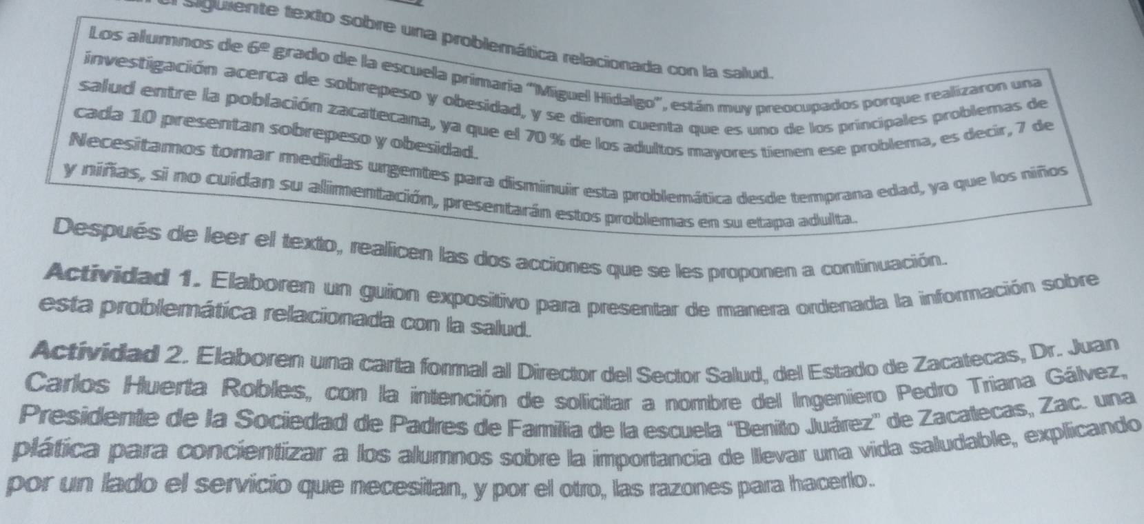 siguiente texto sobre una problemática relacionada con la salud 
Los alumnos de 6^(_ circ) grado de la escuela primaría 'Míguel Hidalgo'', están muy preocupados porque realizaron una 
investigación acerca de sobrepeso y obesidad, y se dieron cuenta que es uno de los principales problemas de 
salud entre la población zacatecana, ya que el 70 % de los adultos mayores tienen ese problema, es decir, 7 de 
cada 10 presentan sobrepeso y obesidad. 
Necesitamos tomar medidas urgentes para disminuir esta problemática desde temprana edad, ya que los niños 
y niñas, si no cuidan su alimentación, presentarán estos problemas en su etapa adullta. 
Después de leer el texto, reallicen las dos acciones que se les proponen a continuación. 
Actividad 1. Elaboren un guion expositivo para presentar de manera ordenada la información sobre 
esta problemática relacionada con la salud. 
Actividad 2. Elaboren una carta formal al Director del Sector Salud, del Estado de Zacatecas, Dr. Juan 
Carlos Huerta Robles, con la intención de solicitar a nombre del Ingeniero Pedro Triana Gálvez, 
Presidente de la Sociedad de Padres de Famillia de la escuela 'Benito Juárez” de Zacatecas, Zac. una 
plática para concientizar a los alumnos sobre la importancia de Ilevar una vida saludable, explicando 
por un lado el servicio que necesitan, y por el otro, las razones para hacerlo.