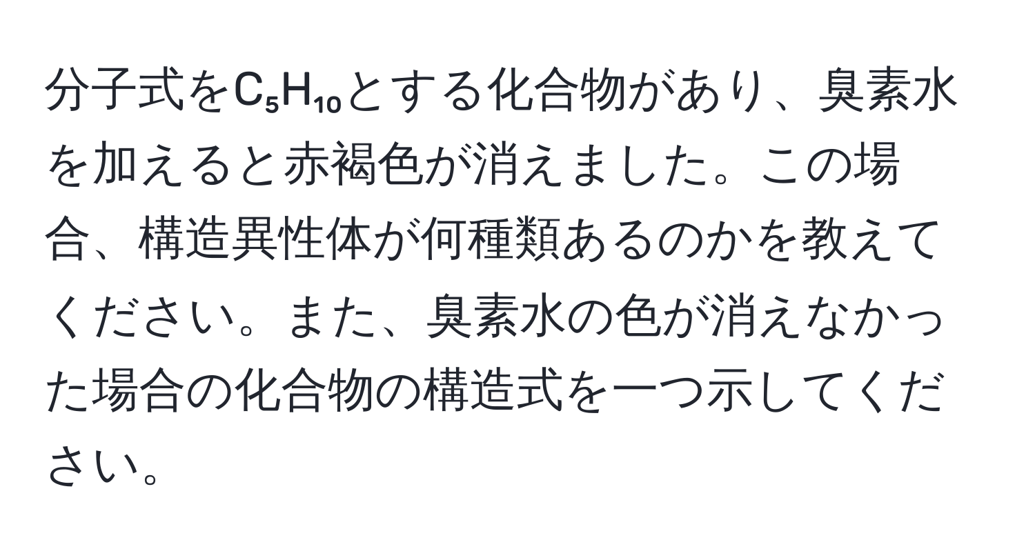 分子式をC₅H₁₀とする化合物があり、臭素水を加えると赤褐色が消えました。この場合、構造異性体が何種類あるのかを教えてください。また、臭素水の色が消えなかった場合の化合物の構造式を一つ示してください。