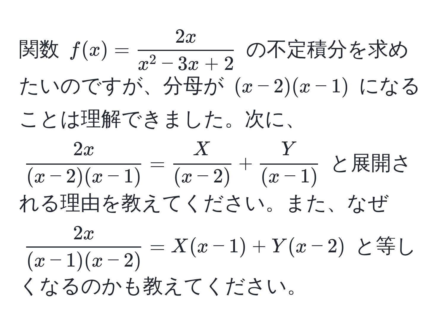 関数 $f(x)=frac2xx^(2-3x+2)$ の不定積分を求めたいのですが、分母が $(x-2)(x-1)$ になることは理解できました。次に、$ 2x/(x-2)(x-1)  =  X/(x-2)  +  Y/(x-1) $ と展開される理由を教えてください。また、なぜ $ 2x/(x-1)(x-2)  = X(x-1) + Y(x-2)$ と等しくなるのかも教えてください。