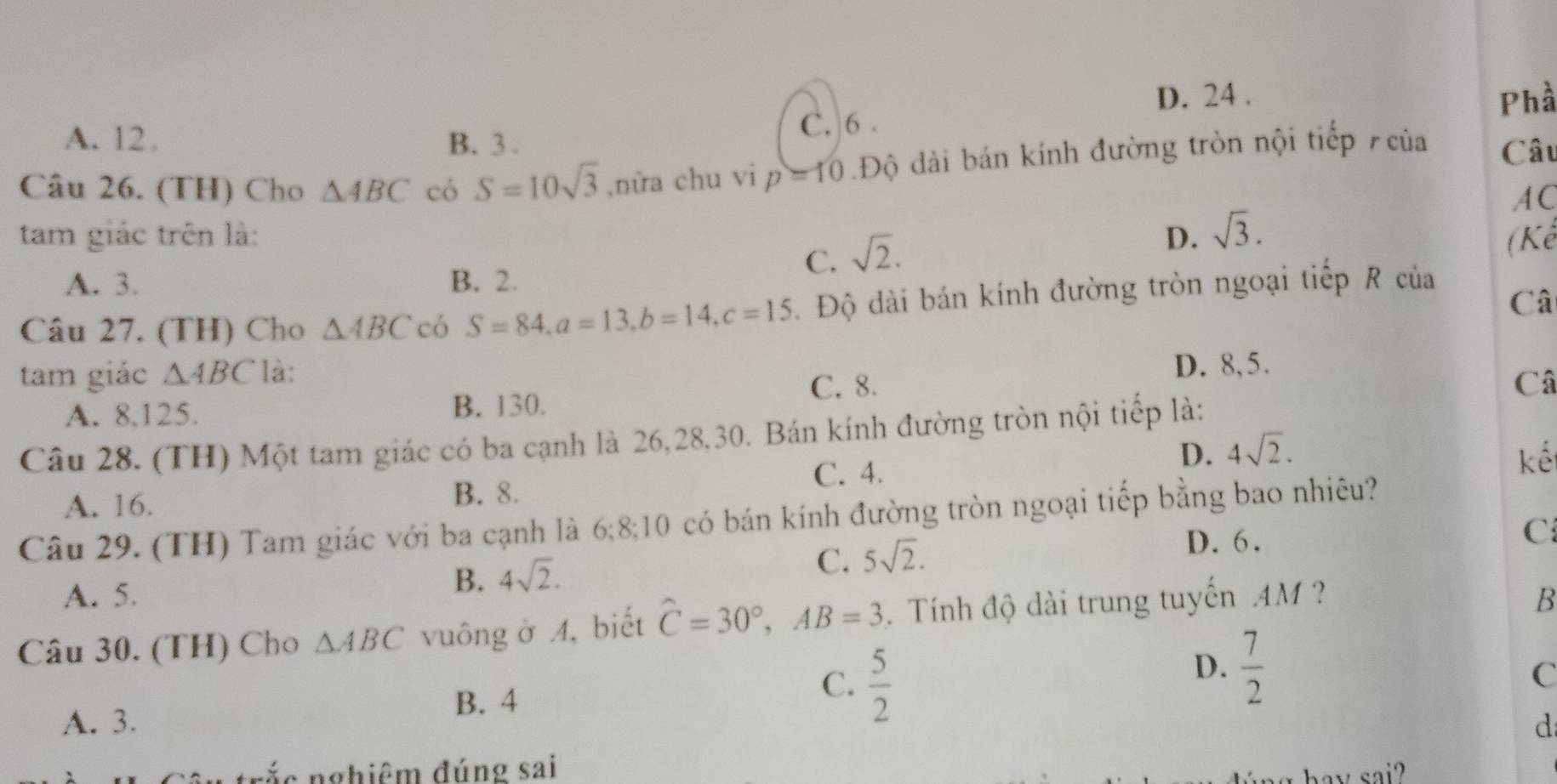 D. 24 . Phầ
A. 12. B. 3. C. 6.
Câu 26. (TH) Cho △ ABC có S=10sqrt(3) ,nừa chu vi p=10 Độ dài bán kính đường tròn nội tiếp của Câu
A C
tam giác trên là: D. sqrt(3).
A. 3. B. 2.
C. sqrt(2). 
(Kể
Câ
Câu 27. (TH) Cho △ ABC có S=84, a=13, b=14, c=15. Độ dài bán kính đường tròn ngoại tiếp R của
tam giác △ ABC là:
D. 8, 5.
C. 8. Câ
A. 8, 125. B. 130.
Câu 28. (TH) Một tam giác có ba cạnh là 26, 28,30. Bán kính đường tròn nội tiếp là:
C. 4.
D. 4sqrt(2). kế
A. 16.
B. 8.
Câu 29. (TH) Tam giác với ba cạnh là 6; 8;10 có bán kính đường tròn ngoại tiếp bằng bao nhiêu?
C
B. 4sqrt(2).
C. 5sqrt(2).
D. 6.
A. 5. B
Câu 30. (TH) Cho △ ABC vuông ở 4, biết hat C=30°, AB=3 Tính độ dài trung tuyến 4M
B. 4
C.  5/2 
D.  7/2 
C
A. 3. d
n ắ c nghiêm đúng sai ay sai