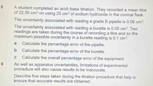 A student completed an acid--base titration. They recorded a mean titre 
of 22.50cm^3 on using 25cm^3 of sodium hydroxide in the conical flask. 
The uncertainty associated with reading a grade B pipette is 0.06cm^3. 
The uncertainty associated with reading a burette is 0.05cm^3. Two 
readings are taken during the course of recording a titre and so the 
maximum possible uncertainty in a burette reading is 0.1cm^3. 
a Calculate the percentage error of the pipette. 
b Calculate the percentage error of the burette. 
c Calculate the overall percentage error of the equipment. 
9 As well as apparatus uncertainties, limitations of experimental 
procedure will also cause results to be inaccurate. 
Describe five steps taken during the titration procedure that help to 
ensure that accurate results are obtained.