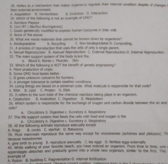 Refers to a mechanism that makes organisms regulate their internal condition despite of changes i
their external environment.
A. Adaptation B. Homeostasis B. Evolution D. Interaction
29. Which of the following is not an example of GMO?
A. Rainbow Papaya
B. Cor BT ( Bacillus thuringiensis)
C. Goats genetically modified to express human lysozyme in their milk
D. None of the above
30. What are waste materials that cannot be broken down by organisms?
A. Biodegradable B. Recycling C. Non-biodegradable D. Composting.
31. A process of reproduction that uses the cells of only a single parent.
A. Sexual Reproduction B. Asexual Reproduction C. External Reproduction D. Internal Reproduction.
32. The main support system of the body is/are the.
a. Blood b. Bones c. Muscles Skin
33. Which of the following is NOT the benefit of genetic engineering?
A. More production of crops.
B. Some GMO food tastes better.
C. It gives unknown concerns for humans.
D. A stronger tolerance to certain weather conditions.
34. Living things are based on a universal code. What molecule is responsible for that code?
A. RNA B. Lipic C. Protein D. DNA
35. It refers to the sum total of the chemical reactions taking place in an organism,
A. Cataboiism B. Anabolism C. Digestion D. Metabolism
36. Which system is responsible for the exchange of oxygen and carbon dioxide between the air and
cells?
a. Circulatory b. Digestive c. Excretory d. Respiratory
37. The life support system that feeds the cells with food and oxygen is the
a. Circulatory b. Digestive c. Excretory d. Respiratory
38. All the following animals reproduce asexually except
A. frogs B. corals C. starfish D. flatworms
39, Most mammals reproduce the same way except for monotremes (echidnas and platypus). Th
because monotremes
A. give birth to young B. reproduce asexually C. lay eggs D. fertilize eggs externally
40. While walking at your favorite beach, you have noticed an organism. From time to time, one 
appendages detaches and gradually grows into a whole new organism, similar to the first. This
example of
A. fission B. budding C. fragmentation D. internal fertilization
a   o bs enve correc t  s p elling (reference to n i c   s   h