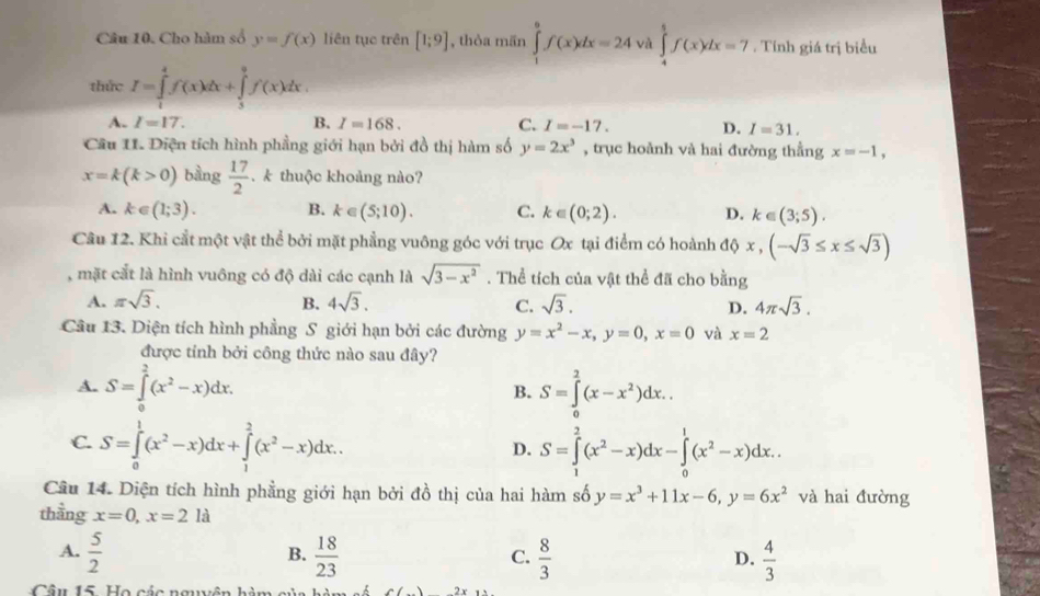 Cho hàm số y=f(x) liên tục trên [1;9] , thòa mān ∈tlimits _1^(9f(x)dx=24 và ∈tlimits _4^5f(x)dx=7. Tính giá trị biểu
thức I=∈tlimits _1^4f(x)dx+∈tlimits _3^9f(x)dx.
A. I=17. B. I=168. C. I=-17. D. I=31.
Câu 11. Điện tích hình phầng giới hạn bởi đồ thị hàm số y=2x^3) , trục hoành và hai đường thằng x=-1,
x=k(k>0) bàng  17/2 . k thuộc khoảng nào?
A. k∈ (1;3). B. k∈ (5;10). C. k∈ (0;2). D. k∈ (3;5).
Câu 12. Khi cắt một vật thể bởi mặt phẳng vuông góc với trục Ox tại điểm có hoành độ x,(-sqrt(3)≤ x≤ sqrt(3))
, mặt cắt là hình vuông có độ dài các cạnh là sqrt(3-x^2). Thể tích của vật thể đã cho bằng
A. π sqrt(3). B. 4sqrt(3). C. sqrt(3). D. 4π sqrt(3).
Câu 13. Diện tích hình phẳng S giới hạn bởi các đường y=x^2-x,y=0,x=0 và x=2
được tính bởi công thức nào sau đây?
A. S=∈tlimits _0^(2(x^2)-x)dx. S=∈tlimits _0^(2(x-x^2))dx..
B.
C. S=∈tlimits _0^(1(x^2)-x)dx+∈tlimits _1^(2(x^2)-x)dx. S=∈tlimits _1^(2(x^2)-x)dx-∈tlimits _0^(1(x^2)-x)dx.
D.
Câu 14. Diện tích hình phẳng giới hạn bởi đồ thị của hai hàm số y=x^3+11x-6,y=6x^2 và hai đường
thầng x=0,x=2la
A.  5/2   18/23   8/3   4/3 
B.
C.
D.
Câu 15. Họ các nguyên h