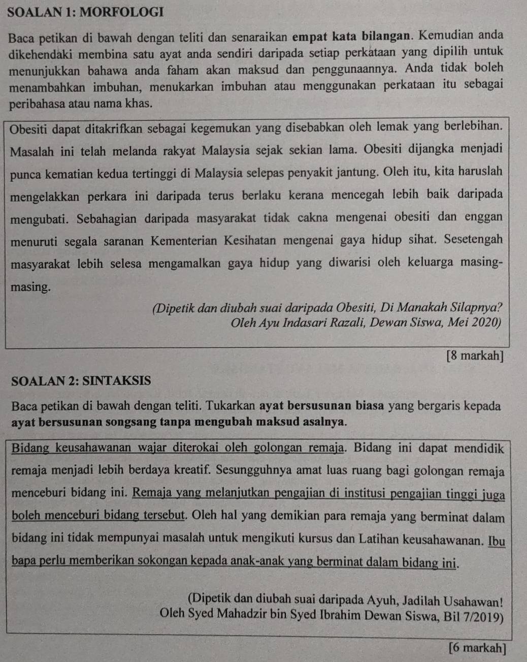 SOALAN 1: MORFOLOGI
Baca petikan di bawah dengan teliti dan senaraikan empat kata bilangan. Kemudian anda
dikehendaki membina satu ayat anda sendiri daripada setiap perkataan yang dipilih untuk
menunjukkan bahawa anda faham akan maksud dan penggunaannya. Anda tidak boleh
menambahkan imbuhan, menukarkan imbuhan atau menggunakan perkataan itu sebagai
peribahasa atau nama khas.
Obesiti dapat ditakrifkan sebagai kegemukan yang disebabkan oleh lemak yang berlebihan.
Masalah ini telah melanda rakyat Malaysia sejak sekian lama. Obesiti dijangka menjadi
punca kematian kedua tertinggi di Malaysia selepas penyakit jantung. Oleh itu, kita haruslah
mengelakkan perkara ini daripada terus berlaku kerana mencegah lebih baik daripada
mengubati. Sebahagian daripada masyarakat tidak cakna mengenai obesiti dan enggan
menuruti segala saranan Kementerian Kesihatan mengenai gaya hidup sihat. Sesetengah
masyarakat lebih selesa mengamalkan gaya hidup yang diwarisi oleh keluarga masing-
masing.
(Dipetik dan diubah suai daripada Obesiti, Di Manakah Silapnya?
Oleh Ayu Indasari Razali, Dewan Siswa, Mei 2020)
[8 markah]
SOALAN 2: SINTAKSIS
Baca petikan di bawah dengan teliti. Tukarkan ayat bersusunan biasa yang bergaris kepada
ayat bersusunan songsang tanpa mengubah maksud asalnya.
Bidang keusahawanan wajar diterokai oleh golongan remaja. Bidang ini dapat mendidik
remaja menjadi lebih berdaya kreatif. Sesungguhnya amat luas ruang bagi golongan remaja
menceburi bidang ini. Remaja yang melanjutkan pengajian di institusi pengajian tinggi juga
boleh menceburi bidang tersebut. Oleh hal yang demikian para remaja yang berminat dalam
bidang ini tidak mempunyai masalah untuk mengikuti kursus dan Latihan keusahawanan. Ibu
bapa perlu memberikan sokongan kepada anak-anak yang berminat dalam bidang ini.
(Dipetik dan diubah suai daripada Ayuh, Jadilah Usahawan!
Oleh Syed Mahadzir bin Syed Ibrahim Dewan Siswa, Bil 7/2019)
[6 markah]