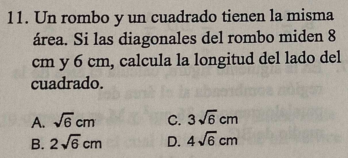 Un rombo y un cuadrado tienen la misma
área. Si las diagonales del rombo miden 8
cm y 6 cm, calcula la longitud del lado del
cuadrado.
A. sqrt(6)cm C. 3sqrt(6)cm
B. 2sqrt(6)cm D. 4sqrt(6)cm