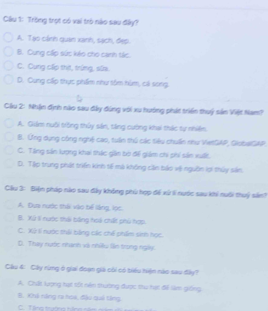 Trồng trọt có vai trò nào sau đây?
A. Tạo cánh quan xanh, sạch, đẹp.
B. Cung cấp sức kéo cho canh tác.
C. Cung cấp thị, tríng, sữa.
D. Cung cấp thực phẩm như tôm hùm, có song.
Câu 2: Nhận định nào sau đây đúng với xu hướng phát triển thuý sản Việt Nam?
A. Giám nuôi trồng thủy sản, tăng cường khai thác tự nhiên.
B. Ứng dụng công nghệ cao, tuần thủ các tiêu chuẩn như VetGAP, GiobalGAP.
C. Tăng sản lượng khai thác gần bộ đế giám chi phi sản xuất.
D. Tập trung phát triển kính tế mà không căn báo vệ ngưồn lợi thủy sản,
Câu 3: Biện pháp nào sau đây không phù hợp đế xứ lí nuớc sau khi nuới thuý sản?
A. Dựa nước thời vào bế làng, lọc.
B. Xã tí nuớc thời bằng hoi chất phủ hợp.
C. Xứ lí nuớc thài bằng các chế phẩm sinh học.
D. Thay nước nhanh và nhiều lãn trong ngày.
Câu 4: Cây rừng ở giai đoạn già côi có biểu hiện não sau đây?
A. Chất lượng hạt tốt nên thường được thu hạt để làm giống
B. Khà năng ra hoa, đậu quả tăng.
C. Tăng trường hãng năm ci