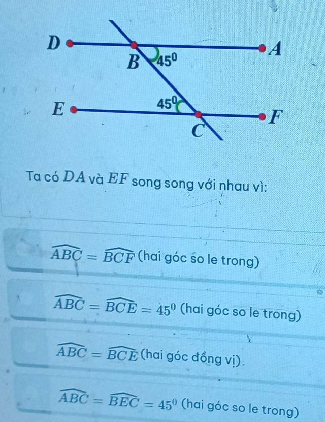 Ta có DA và EF song song với nhau vì:
widehat ABC=widehat BCF (hai góc so le trong)
widehat ABC=widehat BCE=45° (hai góc so le trong)
widehat ABC=widehat BCE (hai góc đồng vị)
widehat ABC=widehat BEC=45° (hai góc so le trong)