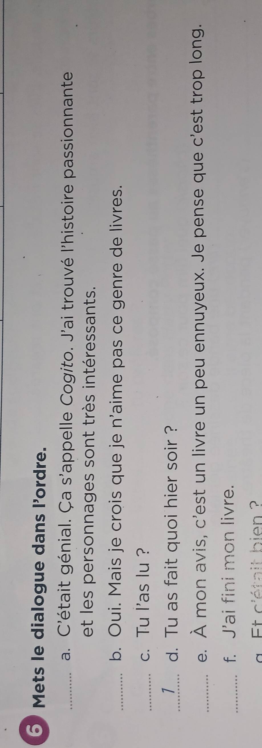 Mets le dialogue dans l'ordre. 
_a. C'était génial. Ça s'appelle Cogito. J'ai trouvé l'histoire passionnante 
et les personnages sont très intéressants. 
_b. Oui. Mais je crois que je n'aime pas ce genre de livres. 
_c. Tu l'as lu ? 
_1 d. Tu as fait quoi hier soir ? 
_e. À mon avis, c'est un livre un peu ennuyeux. Je pense que c'est trop long. 
_f. J’ai fini mon livre. 
g Et c'était bien ?