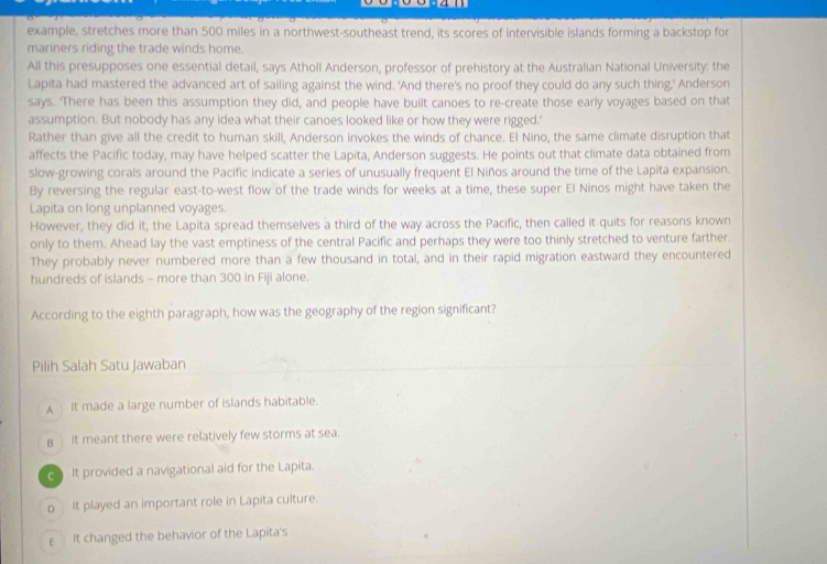 example, stretches more than 500 miles in a northwest-southeast trend, its scores of intervisible islands forming a backstop for
mariners riding the trade winds home.
All this presupposes one essential detail, says Atholl Anderson, professor of prehistory at the Australian National University: the
Lapita had mastered the advanced art of sailing against the wind. 'And there's no proof they could do any such thing,' Anderson
says. 'There has been this assumption they did, and people have built canoes to re-create those early voyages based on that
assumption. But nobody has any idea what their canoes looked like or how they were rigged.'
Rather than give all the credit to human skill, Anderson invokes the winds of chance. El Nino, the same climate disruption that
affects the Pacific today, may have helped scatter the Lapita, Anderson suggests. He points out that climate data obtained from
slow-growing corals around the Pacific indicate a series of unusually frequent El Niños around the time of the Lapita expansion.
By reversing the regular east-to-west flow of the trade winds for weeks at a time, these super El Ninos might have taken the
Lapita on long unplanned voyages.
However, they did it, the Lapita spread themselves a third of the way across the Pacific, then called it quits for reasons known
only to them. Ahead lay the vast emptiness of the central Pacific and perhaps they were too thinly stretched to venture farther.
They probably never numbered more than a few thousand in total, and in their rapid migration eastward they encountered
hundreds of islands - more than 300 in Fiji alone.
According to the eighth paragraph, how was the geography of the region significant?
Pilih Salah Satu Jawaban
A It made a large number of islands habitable.
BIt meant there were relatively few storms at sea.
It provided a navigational aid for the Lapita.
p It played an important role in Lapita culture.
E It changed the behavior of the Lapita's