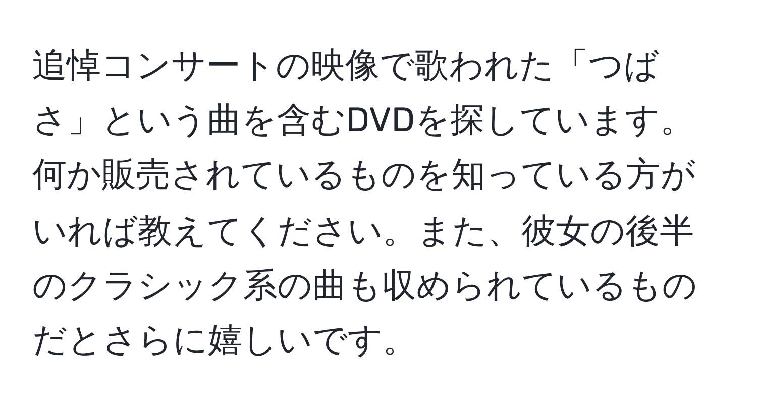 追悼コンサートの映像で歌われた「つばさ」という曲を含むDVDを探しています。何か販売されているものを知っている方がいれば教えてください。また、彼女の後半のクラシック系の曲も収められているものだとさらに嬉しいです。