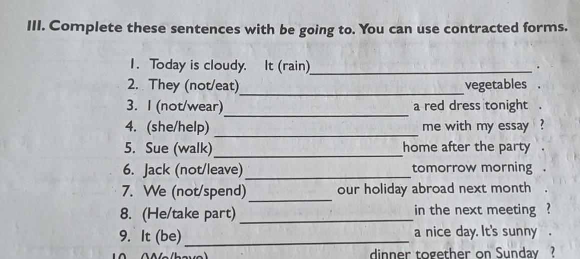 Complete these sentences with be going to. You can use contracted forms. 
1. Today is cloudy. It (rain)_ 
. 
2. They (not/eat)_ vegetables 
_ 
3. I (not/wear) a red dress tonight . 
4. (she/help) _me with my essay ? 
5. Sue (walk)_ home after the party 
6. Jack (not/leave)_ tomorrow morning . 
_ 
7. We (not/spend) our holiday abroad next month 
8. (He/take part) _in the next meeting ? 
9. It (be)_ a nice day. It's sunny . 
dinner together on Sunday ?