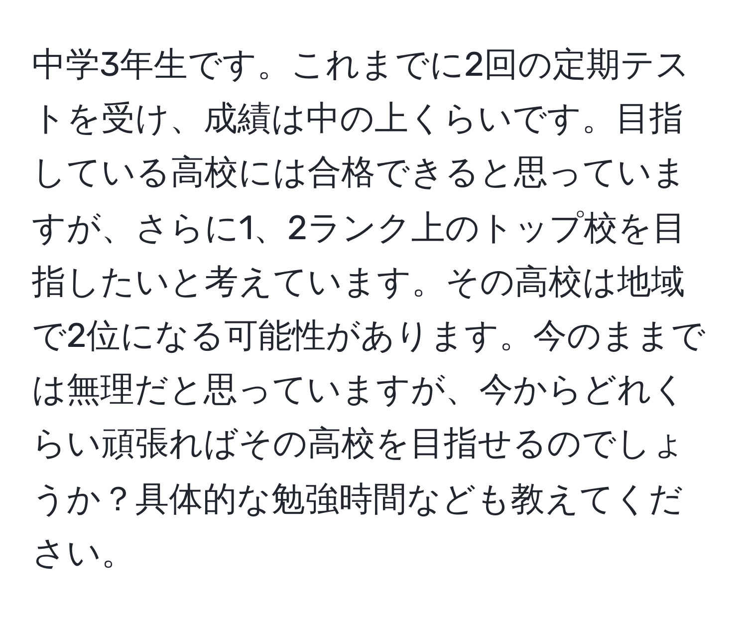 中学3年生です。これまでに2回の定期テストを受け、成績は中の上くらいです。目指している高校には合格できると思っていますが、さらに1、2ランク上のトップ校を目指したいと考えています。その高校は地域で2位になる可能性があります。今のままでは無理だと思っていますが、今からどれくらい頑張ればその高校を目指せるのでしょうか？具体的な勉強時間なども教えてください。