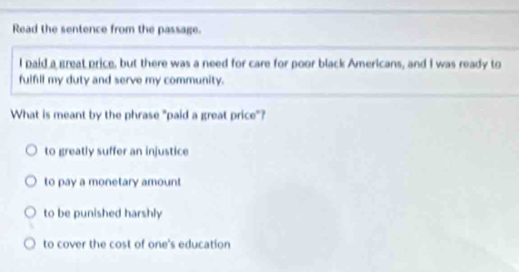 Read the sentence from the passage.
I paid a great price, but there was a need for care for poor black Americans, and I was ready to
fulfil my duty and serve my community.
What is meant by the phrase "paid a great price"?
to greatly suffer an injustice
to pay a monetary amount
to be punished harshly
to cover the cost of one's education