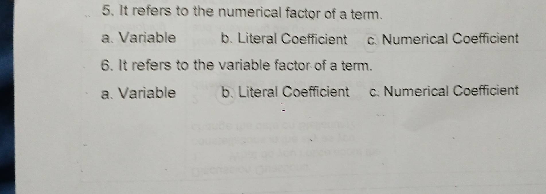 It refers to the numerical factor of a term.
a. Variable b. Literal Coefficient c. Numerical Coefficient
6. It refers to the variable factor of a term.
a. Variable b. Literal Coefficient c. Numerical Coefficient