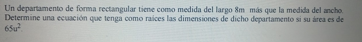 Un departamento de forma rectangular tiene como medida del largo 8m más que la medida del ancho. 
Determine una ecuación que tenga como raíces las dimensiones de dicho departamento si su área es de
65u^2.