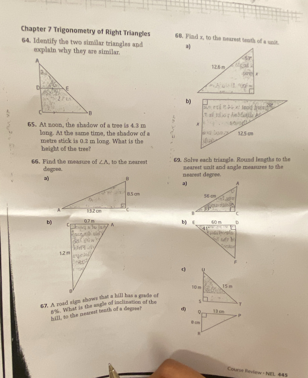 Chapter 7 Trigonometry of Right Triangles 68. Find x, to the nearest tenth of a unit.
64. Identify the two similar triangles and a)
explain why they are similar.
b)
65. At noon, the shadow of a tree is 4.3 m
long. At the same time, the shadow of a
metre stick is 0.2 m long. What is the
height of the tree?
66. Find the measure of ∠ A , to the nearest 69. Solve each triangle. Round lengths to the
degree. nearest unit and angle measures to the
nearest degree.
a)
a)
 
b) E
b)
c)
67, A road sign shows that a hill has a grade of
8%. What is the angle of inclination of the
hill, to the nearest tenth of a degree?
d)
Course Review · NEL 445