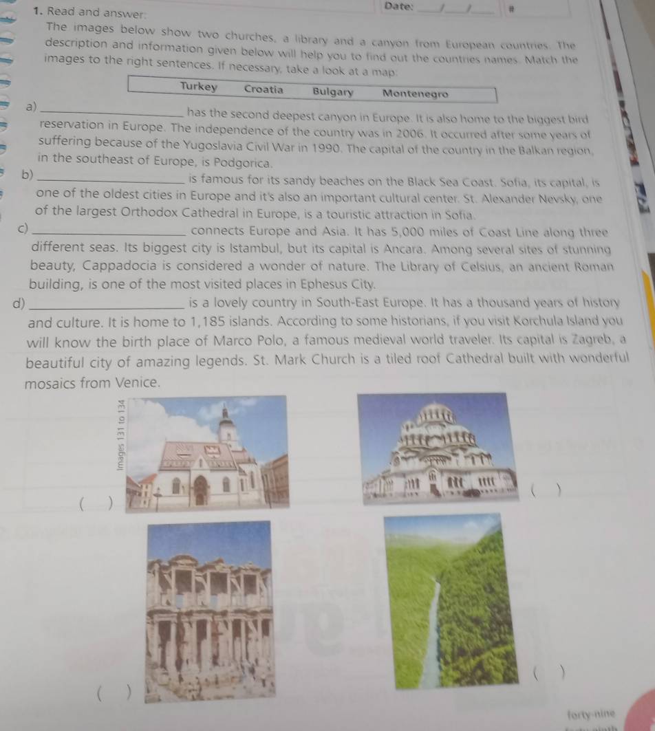 Date: _/_ _# 
1. Read and answer 
The images below show two churches, a library and a canyon from European countries. The 
description and information given below will help you to find out the countries names. Match the 
images to the right sentences. If necessary, take a look at a map 
Turkey Croatia Bulgary Montenegro 
a)_ 
has the second deepest canyon in Europe. It is also home to the biggest bird 
reservation in Europe. The independence of the country was in 2006. It occurred after some years of 
suffering because of the Yugoslavia Civil War in 1990. The capital of the country in the Balkan region. 
in the southeast of Europe, is Podgorica. 
b)_ 
is famous for its sandy beaches on the Black Sea Coast. Sofia, its capital, is 
one of the oldest cities in Europe and it's also an important cultural center. St. Alexander Nevsky, one 
of the largest Orthodox Cathedral in Europe, is a touristic attraction in Sofia. 
c) _connects Europe and Asia. It has 5,000 miles of Coast Line along three 
different seas. Its biggest city is Istambul, but its capital is Ancara. Among several sites of stunning 
beauty, Cappadocia is considered a wonder of nature. The Library of Celsius, an ancient Roman 
building, is one of the most visited places in Ephesus City. 
d) _is a lovely country in South-East Europe. It has a thousand years of history 
and culture. It is home to 1,185 islands. According to some historians, if you visit Korchula Island you 
will know the birth place of Marco Polo, a famous medieval world traveler. Its capital is Zagreb, a 
beautiful city of amazing legends. St. Mark Church is a tiled roof Cathedral built with wonderful 
mosaics from Venice. 
  
  
 ) 
forty-nine