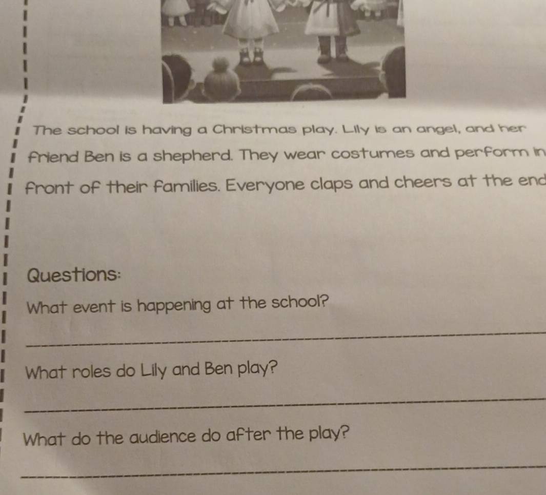 The school is having a Christmas play. Lily is an angel, and her 
friend Ben is a shepherd. They wear costumes and perform in 
front of their families. Everyone claps and cheers at the end 
Questions: 
What event is happening at the school? 
_ 
What roles do Lily and Ben play? 
_ 
What do the audience do after the play? 
_