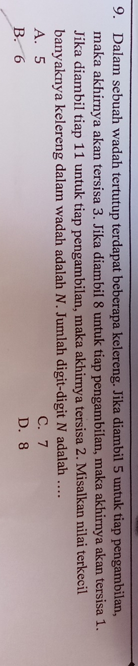 Dalam sebuah wadah tertutup terdapat beberapa kelereng. Jika diambil 5 untuk tiap pengambilan,
maka akhirnya akan tersisa 3. Jika diambil 8 untuk tiap pengambilan, maka akhirnya akan tersisa 1.
Jika diambil tiap 11 untuk tiap pengambilan, maka akhirnya tersisa 2. Misalkan nilai terkecil
banyaknya kelereng dalam wadah adalah N. Jumlah digit-digit N adalah ....
A. 5 C. 7
B. 6 D. 8