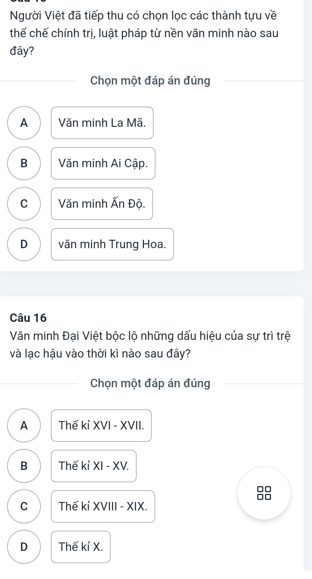 Người Việt đã tiếp thu có chọn lọc các thành tựu về
thể chế chính trị, luật pháp từ nền văn minh nào sau
đây?
Chọn một đáp án đúng
A Văn minh La Mã.
B Văn minh Ai Cập.
C Văn minh Ấn Độ.
D văn minh Trung Hoa.
Câu 16
Văn minh Đại Việt bộc lộ những dấu hiệu của sự trì trệ
và lạc hậu vào thời kì nào sau đây?
Chọn một đáp án đúng
A Thế kỉ XVI - XVII.
B Thế kỉ XI - XV.
8
C Thế kỉ XVIII - XIX.
D Thế kỉ X.