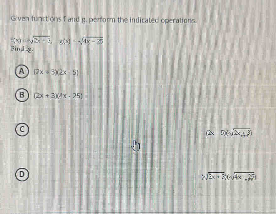 Given functions f and g, perform the indicated operations.
f(x)=sqrt(2x+3), g(x)=sqrt(4x-25)
Find fg.
A (2x+3)(2x-5)
B (2x+3)(4x-25)
C
(2x-5)(sqrt(2x+3))
D
(sqrt(2x+3))(sqrt(4x-25))