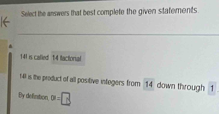 Select the answers that best complete the given statements.
14 is called 14 factorial 
14) is the product of all positive integers from 14 down through 1
By definition, 01=□